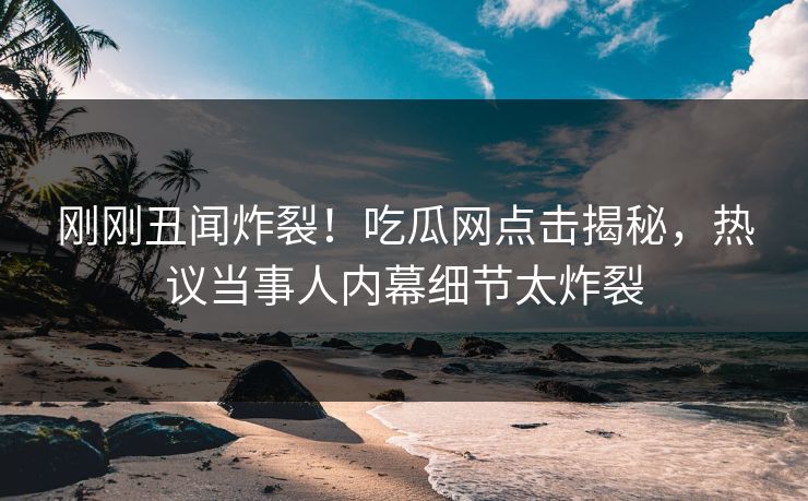 刚刚丑闻炸裂！吃瓜网点击揭秘，热议当事人内幕细节太炸裂