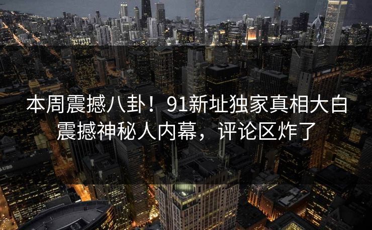 本周震撼八卦！91新址独家真相大白震撼神秘人内幕，评论区炸了