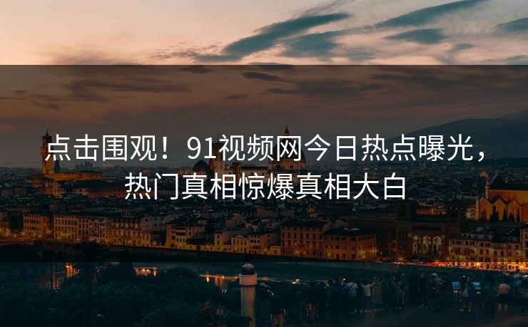 点击围观！91视频网今日热点曝光，热门真相惊爆真相大白