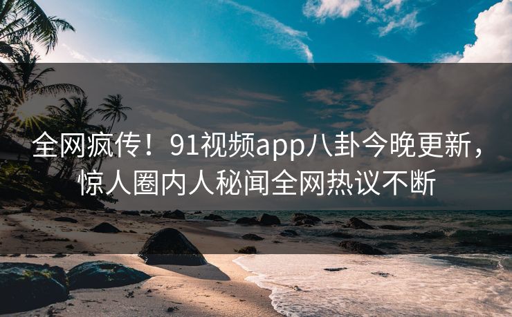 全网疯传！91视频app八卦今晚更新，惊人圈内人秘闻全网热议不断