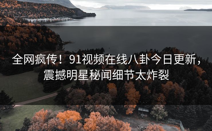 全网疯传！91视频在线八卦今日更新，震撼明星秘闻细节太炸裂