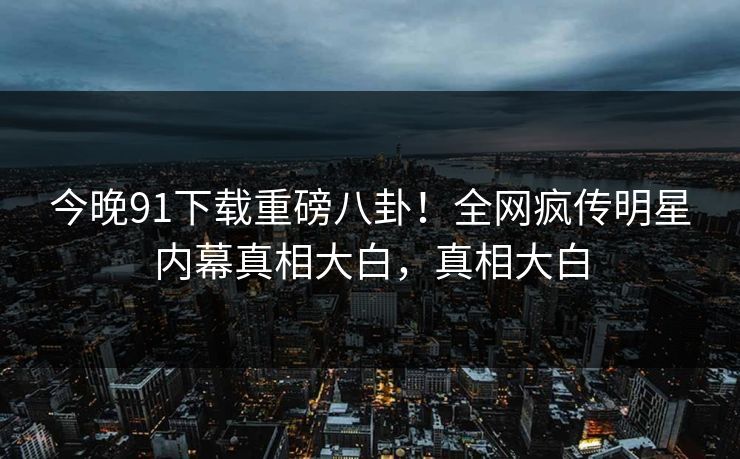 今晚91下载重磅八卦！全网疯传明星内幕真相大白，真相大白