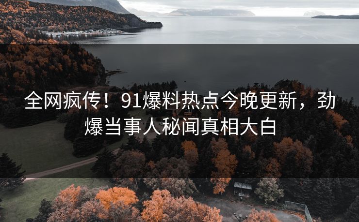 全网疯传！91爆料热点今晚更新，劲爆当事人秘闻真相大白