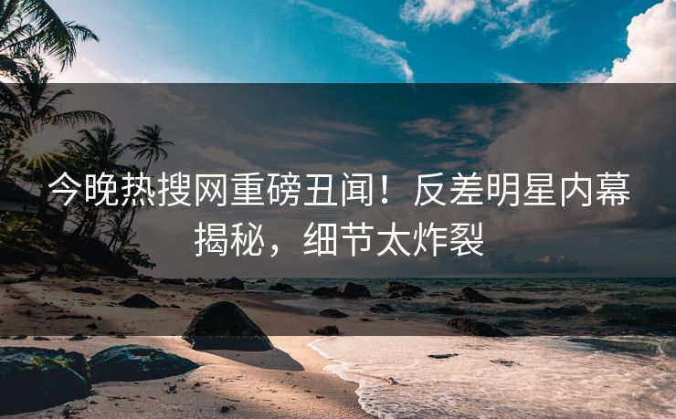 今晚热搜网重磅丑闻！反差明星内幕揭秘，细节太炸裂