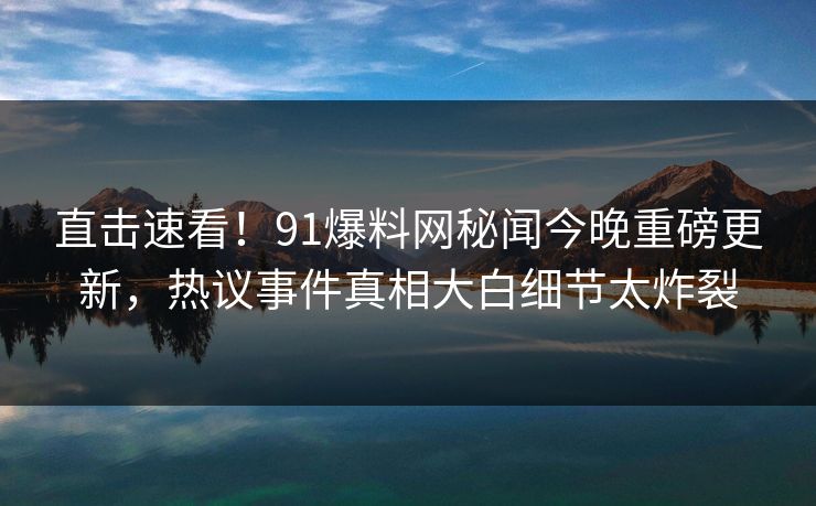 直击速看！91爆料网秘闻今晚重磅更新，热议事件真相大白细节太炸裂