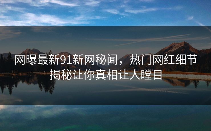 网曝最新91新网秘闻，热门网红细节揭秘让你真相让人瞠目