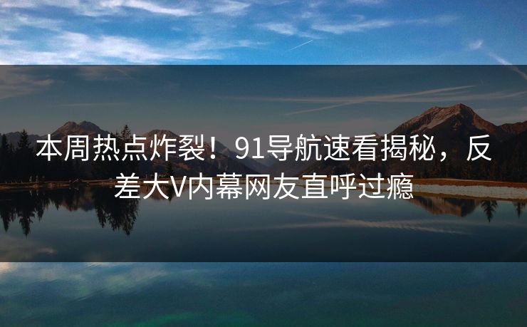 本周热点炸裂！91导航速看揭秘，反差大V内幕网友直呼过瘾
