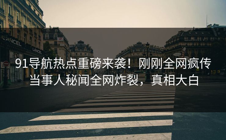 91导航热点重磅来袭！刚刚全网疯传当事人秘闻全网炸裂，真相大白