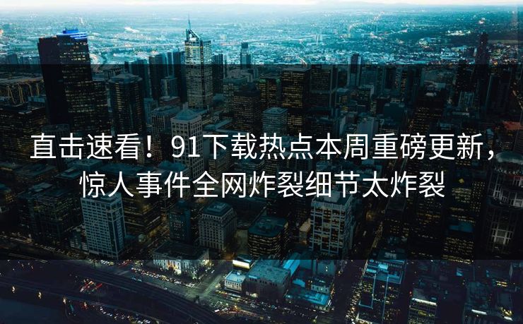 直击速看！91下载热点本周重磅更新，惊人事件全网炸裂细节太炸裂