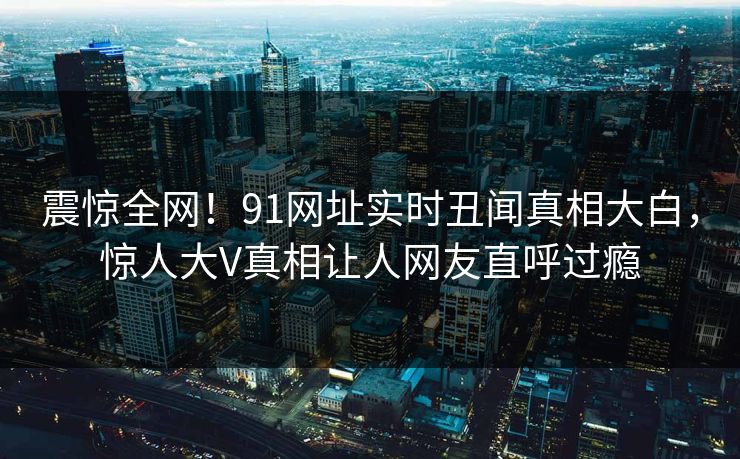 震惊全网！91网址实时丑闻真相大白，惊人大V真相让人网友直呼过瘾