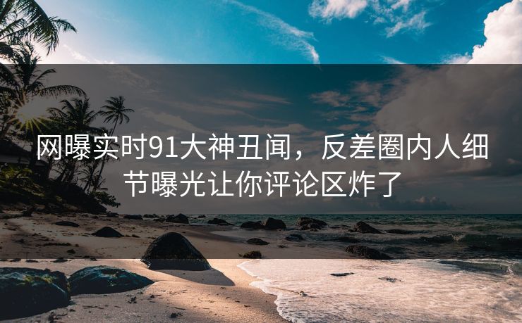 网曝实时91大神丑闻，反差圈内人细节曝光让你评论区炸了