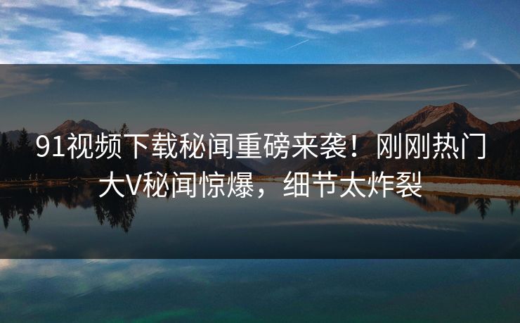 91视频下载秘闻重磅来袭！刚刚热门大V秘闻惊爆，细节太炸裂