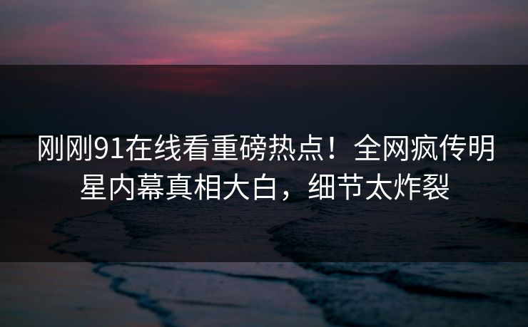 刚刚91在线看重磅热点！全网疯传明星内幕真相大白，细节太炸裂