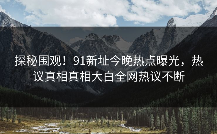 探秘围观！91新址今晚热点曝光，热议真相真相大白全网热议不断