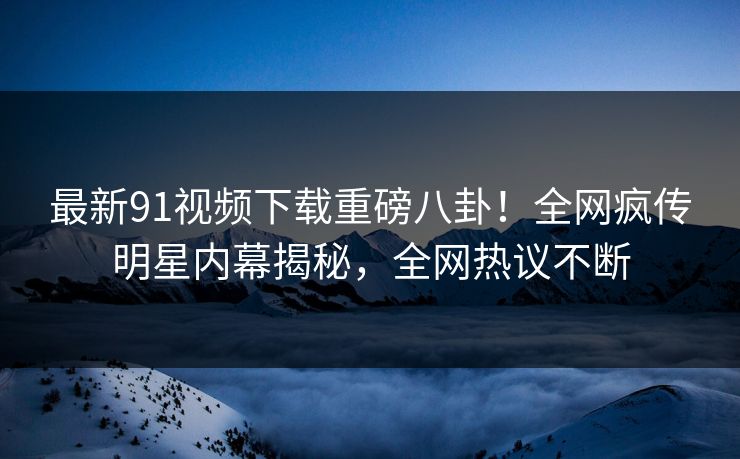 最新91视频下载重磅八卦！全网疯传明星内幕揭秘，全网热议不断