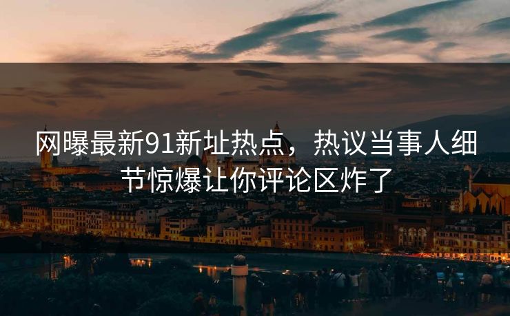 网曝最新91新址热点，热议当事人细节惊爆让你评论区炸了