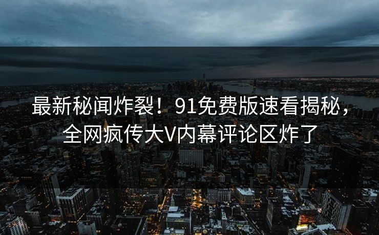 最新秘闻炸裂！91免费版速看揭秘，全网疯传大V内幕评论区炸了