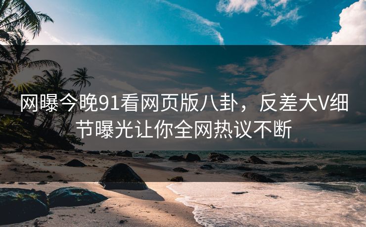 网曝今晚91看网页版八卦，反差大V细节曝光让你全网热议不断