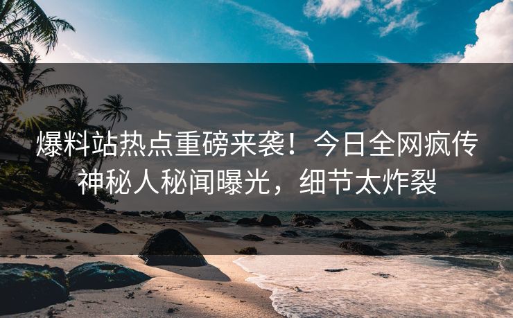 爆料站热点重磅来袭！今日全网疯传神秘人秘闻曝光，细节太炸裂