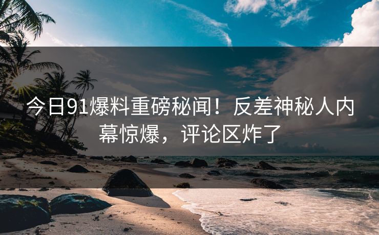 今日91爆料重磅秘闻！反差神秘人内幕惊爆，评论区炸了