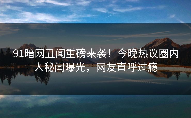 91暗网丑闻重磅来袭！今晚热议圈内人秘闻曝光，网友直呼过瘾
