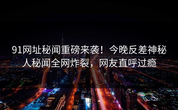 91网址秘闻重磅来袭！今晚反差神秘人秘闻全网炸裂，网友直呼过瘾  第1张