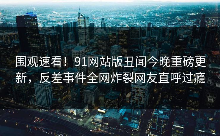 围观速看！91网站版丑闻今晚重磅更新，反差事件全网炸裂网友直呼过瘾