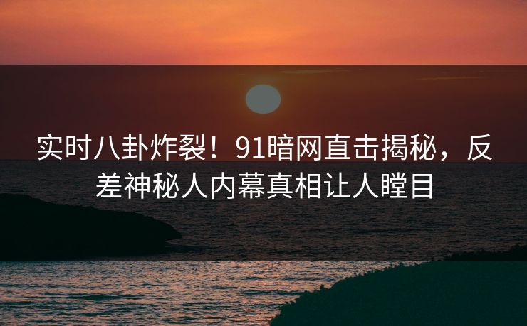 实时八卦炸裂！91暗网直击揭秘，反差神秘人内幕真相让人瞠目  第1张
