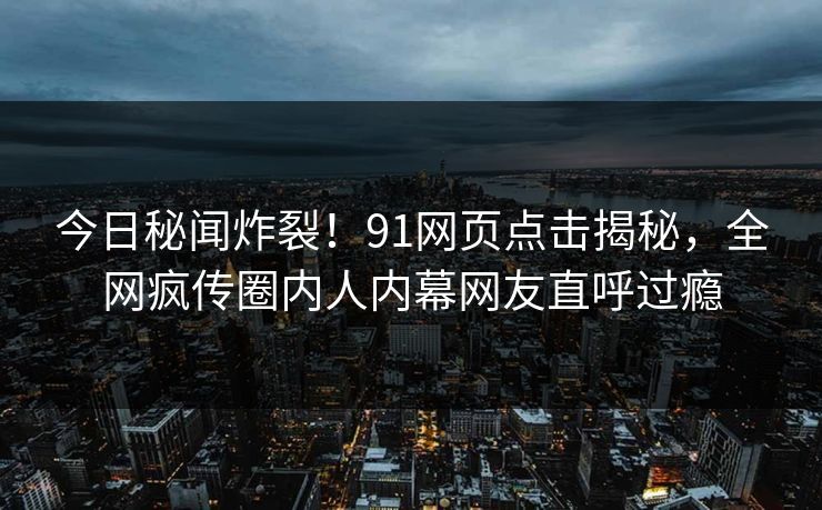 今日秘闻炸裂！91网页点击揭秘，全网疯传圈内人内幕网友直呼过瘾