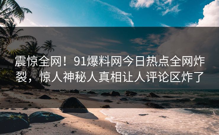 震惊全网！91爆料网今日热点全网炸裂，惊人神秘人真相让人评论区炸了