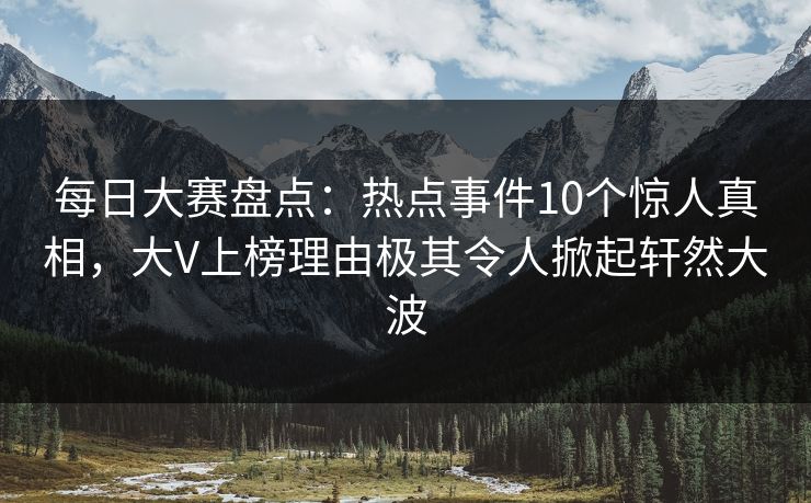 每日大赛盘点：热点事件10个惊人真相，大V上榜理由极其令人掀起轩然大波
