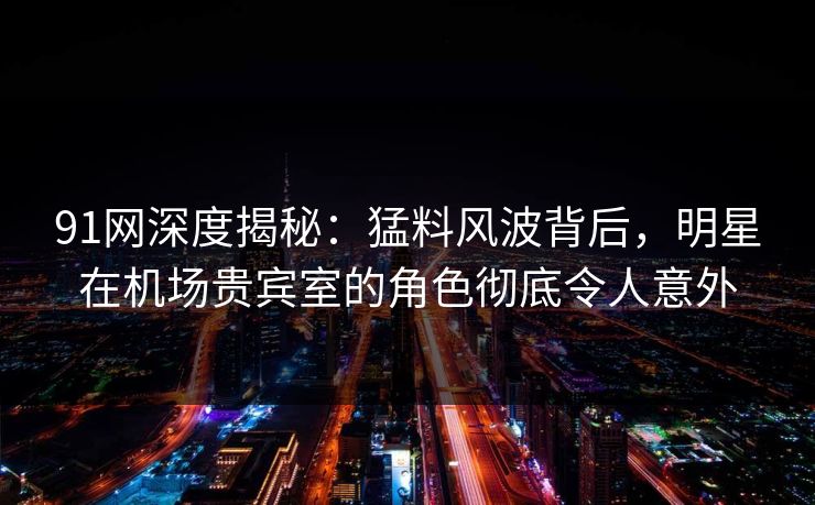 91网深度揭秘：猛料风波背后，明星在机场贵宾室的角色彻底令人意外  第1张