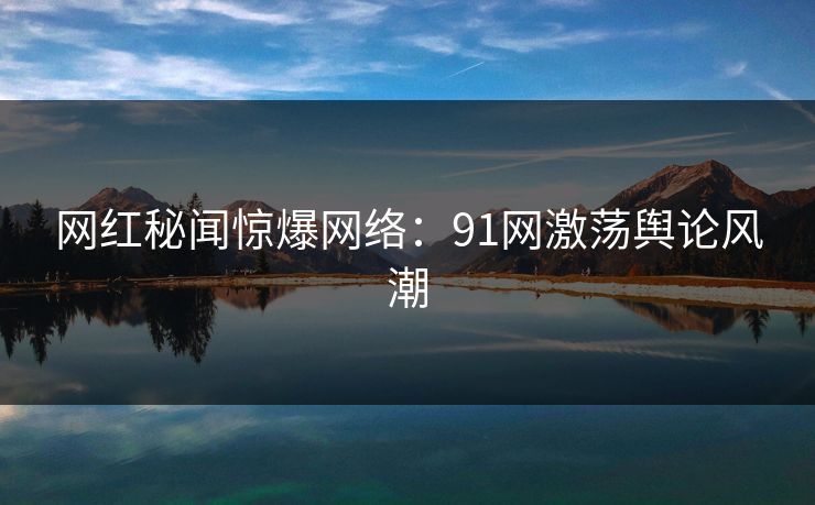 网红秘闻惊爆网络：91网激荡舆论风潮  第1张