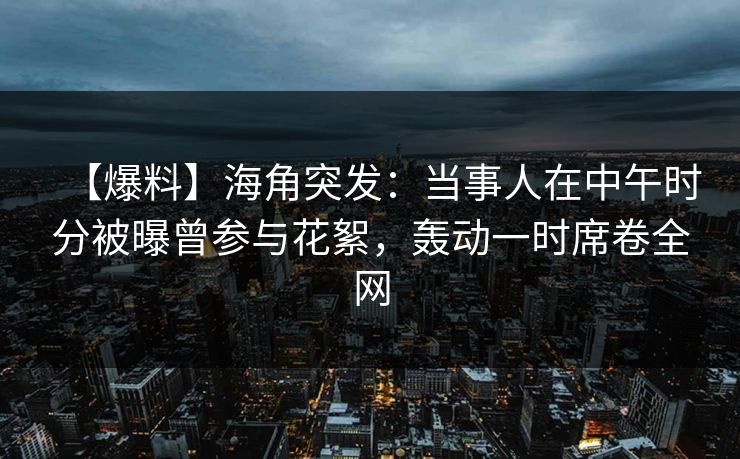 【爆料】海角突发：当事人在中午时分被曝曾参与花絮，轰动一时席卷全网