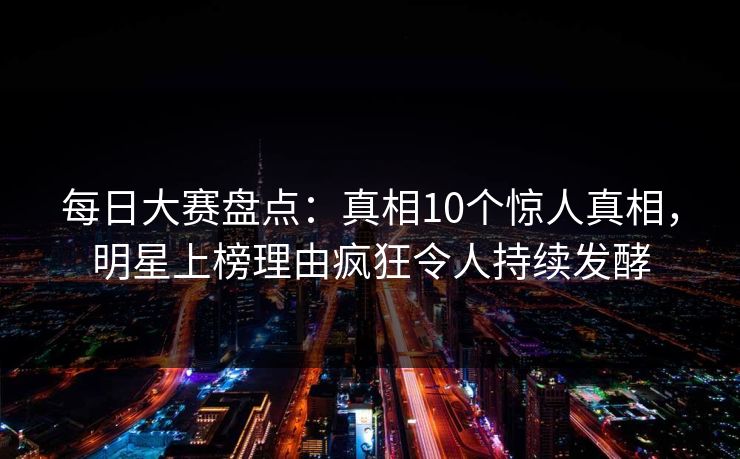 每日大赛盘点：真相10个惊人真相，明星上榜理由疯狂令人持续发酵  第1张