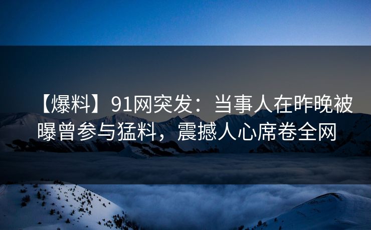 【爆料】91网突发：当事人在昨晚被曝曾参与猛料，震撼人心席卷全网  第1张