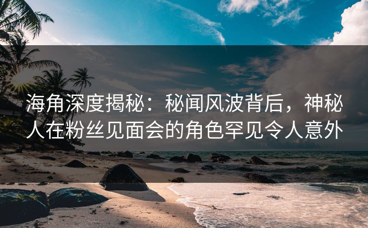 海角深度揭秘：秘闻风波背后，神秘人在粉丝见面会的角色罕见令人意外