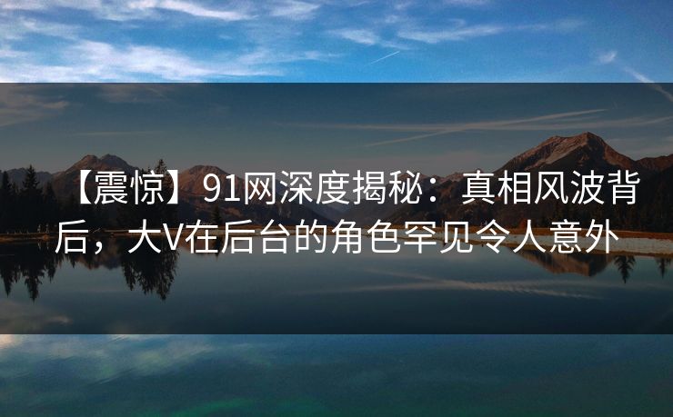 【震惊】91网深度揭秘：真相风波背后，大V在后台的角色罕见令人意外