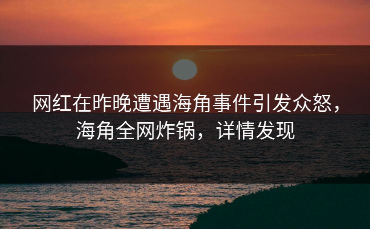 网红在昨晚遭遇海角事件引发众怒，海角全网炸锅，详情发现