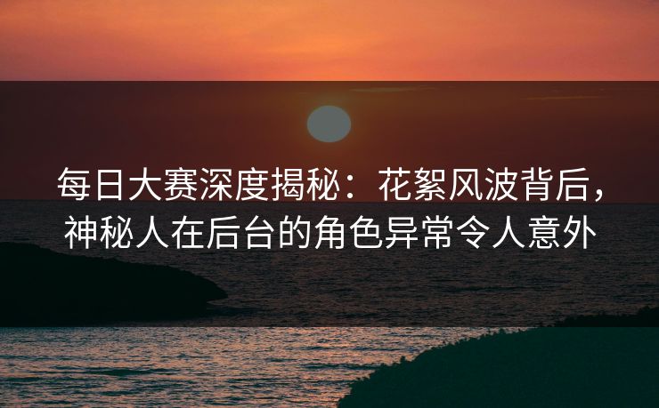 每日大赛深度揭秘：花絮风波背后，神秘人在后台的角色异常令人意外  第1张