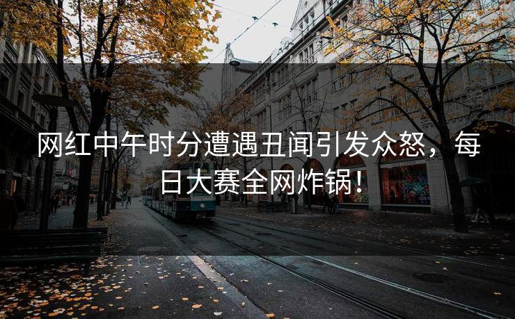 网红中午时分遭遇丑闻引发众怒，每日大赛全网炸锅！