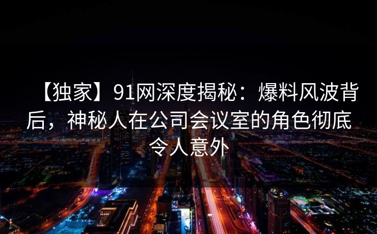 【独家】91网深度揭秘：爆料风波背后，神秘人在公司会议室的角色彻底令人意外  第1张