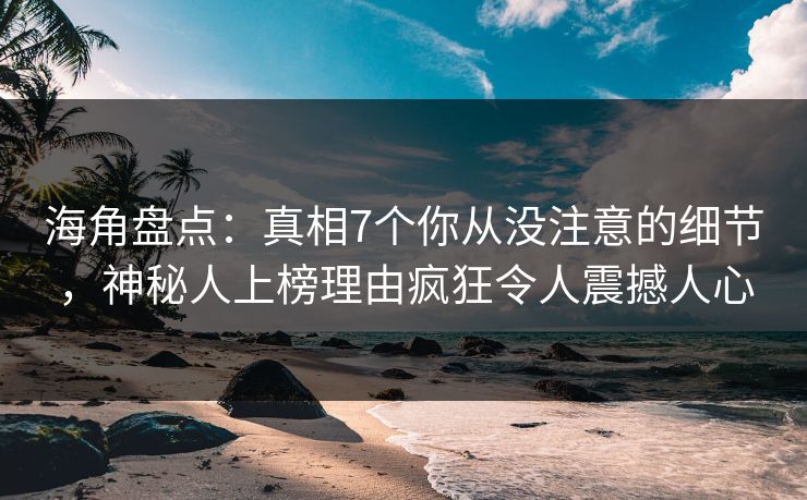 海角盘点：真相7个你从没注意的细节，神秘人上榜理由疯狂令人震撼人心
