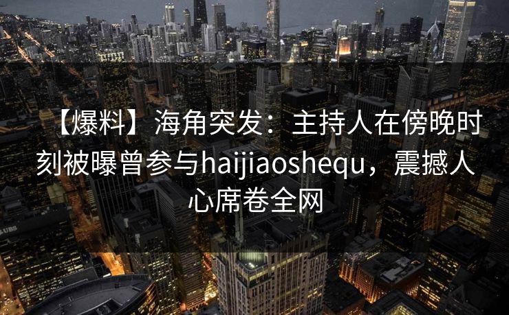 【爆料】海角突发：主持人在傍晚时刻被曝曾参与haijiaoshequ，震撼人心席卷全网  第1张
