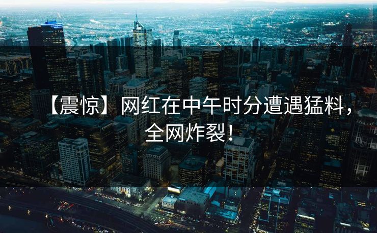 【震惊】网红在中午时分遭遇猛料，全网炸裂！