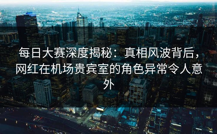 每日大赛深度揭秘：真相风波背后，网红在机场贵宾室的角色异常令人意外