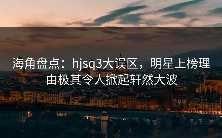 海角盘点：hjsq3大误区，明星上榜理由极其令人掀起轩然大波  第1张