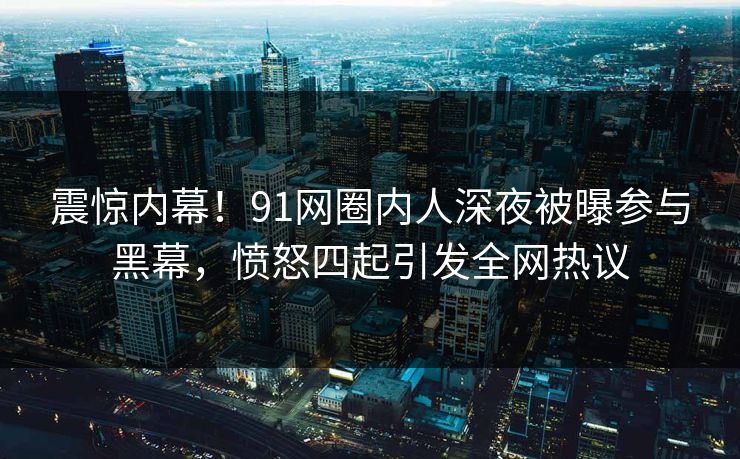 震惊内幕！91网圈内人深夜被曝参与黑幕，愤怒四起引发全网热议