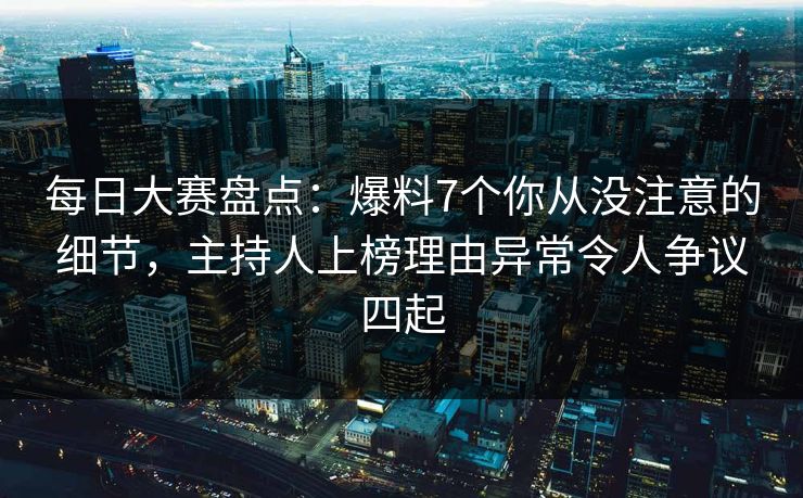 每日大赛盘点：爆料7个你从没注意的细节，主持人上榜理由异常令人争议四起  第1张