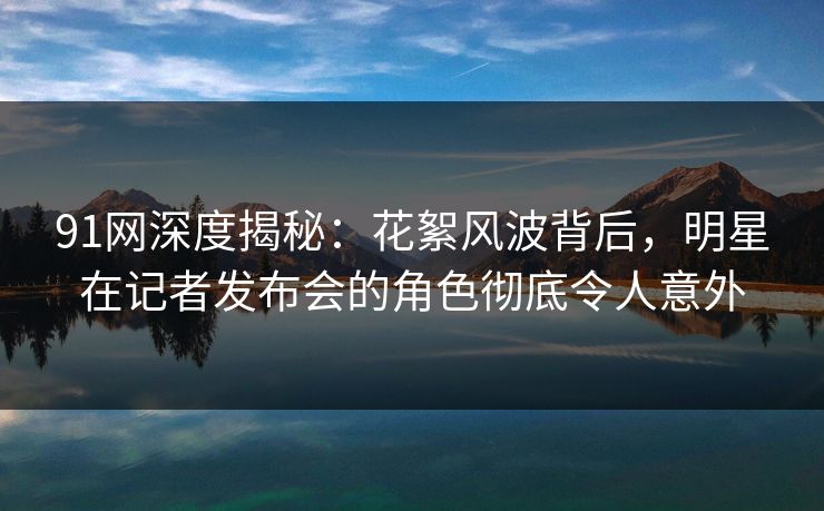 91网深度揭秘：花絮风波背后，明星在记者发布会的角色彻底令人意外